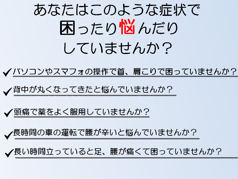 貴方はこんな症状で困っていませんか？パソコンやスマフォの操作で首、肩こりで困っていませんか。背中が丸くなってきたと悩んでいませんか。頭痛でよく薬を服用していませんか。長時間の車の運転で腰が辛いと悩んでいませんか。長い時間立っていると足、腰が痛くて悩んでいませんか。